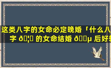 这类八字的女命必定晚婚「什么八字 🦟 的女命结婚 🌵 后好转」